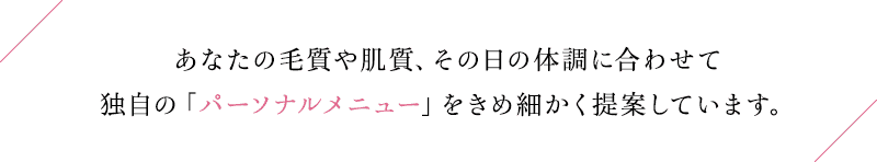 あなたの毛質や肌質、その日の体調に合わせて独自の「パーソナルメニュー」をきめ細かく提案しています。