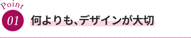 Point01 何よりも、デザインが大切