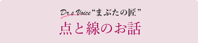 Dr.s Voice “まぶたの匠” 点と線のお話