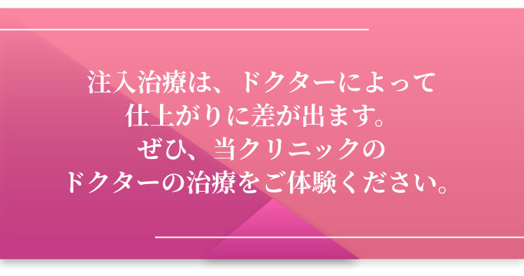 注入治療は、ドクターによって仕上がりに差が出ます。ぜひ、当クリニックのドクターの治療をご体験ください。