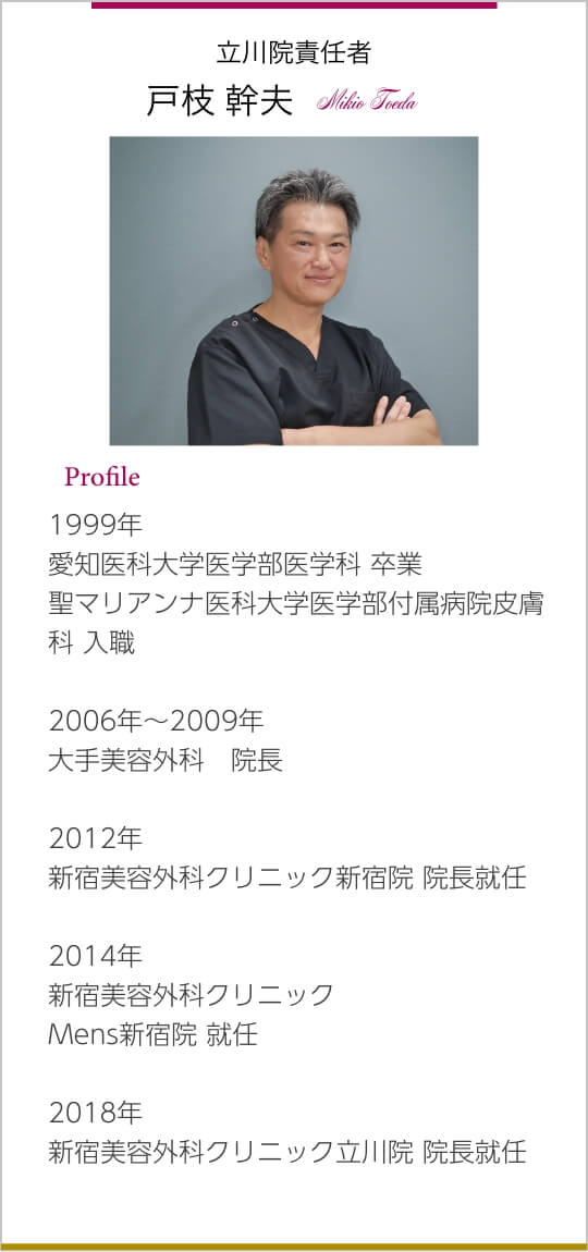 立川院責任者 戸枝 幹夫 Mikio Toeda 1999年 愛知医科大学医学部医学科 卒業 聖マリアンナ医科大学医学部付属病院皮膚科 入職 2006年～2009年 大手美容外科　院長 2012年 新宿美容外科クリニック新宿院 院⻑就任 2014年 新宿美容外科クリニック Mens新宿院 就任 2018年 新宿美容外科クリニック⽴川院 院⻑就任