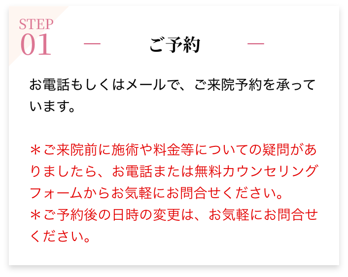 STEP01 ご予約 お電話もしくはメールで、ご来院予約を承っています。＊ご来院前に施術や料金等についての疑問がありましたら、お電話または無料カウンセリングフォームからお気軽にお問合せください。＊ご予約後の日時の変更は、お気軽にお問合せください。