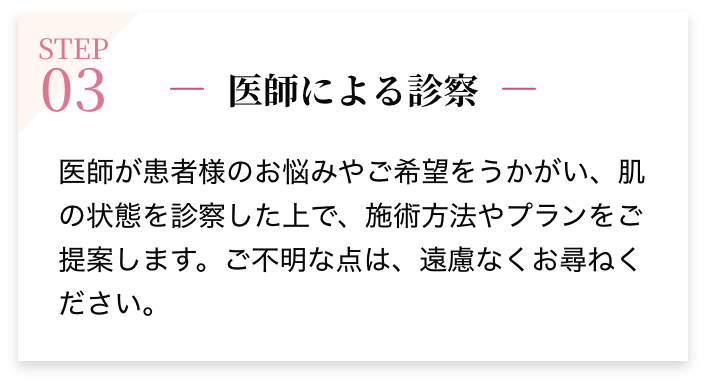 STEP03 医師による診察 医師が患者様のお悩みやご希望をうかがい、肌の状態を診察した上で、施術方法やプランをご提案します。ご不明な点は、遠慮なくお尋ねください。