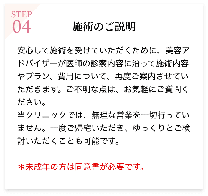 STEP04 施術のご説明 安心して施術を受けていただくために、美容アドバイザーが医師の診察内容に沿って施術内容やプラン、費用について、再度ご案内させていただきます。ご不明な点は、お気軽にご質問ください。当クリニックでは、無理な営業を一切行っていません。一度ご帰宅いただき、ゆっくりとご検討いただくことも可能です。＊未成年の方は同意書が必要です。認印（シヤチハタ以外）をご持参ください。またご両親どちらかの同伴をお願いします。