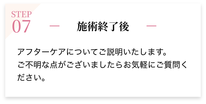 STEP07 施術終了後 アフターケアについてご説明いたします。ご不明な点がございましたらお気軽にご質問ください。