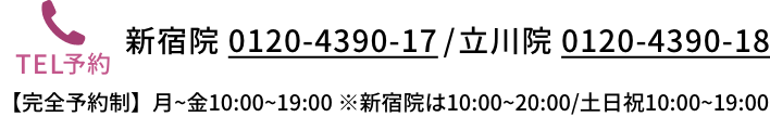 新宿院 0120-4390-17 / 立川院 0120-4390-18 横浜院 0120-4390-19 【完全予約制】月~金10:00~19:00 ※新宿院は10:00~20:00/土日祝10:00~19:00