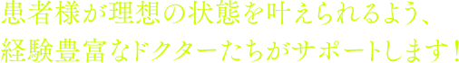 患者様が理想の状態を叶えられるよう、経験豊富なドクターたちがサポートします！