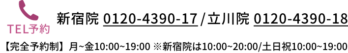新宿院 0120-4390-17 / 立川院 0120-4390-18 【完全予約制】月~金10:00~19:00 ※新宿院は10:00~20:00/土日祝10:00~19:00