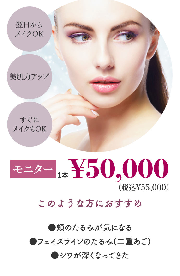 翌日からメイクOK 美肌力アップ すぐにメイクもOK 初回1本¥50,000 このような方におすすめ ●頬のたるみが気になる ●フェイスラインのたるみ(二重あご) ●シワが深くなってきた