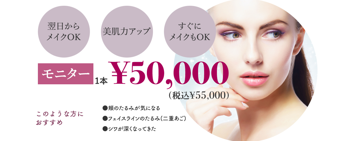 翌日からメイクOK 美肌力アップ すぐにメイクもOK 初回1本¥50,000 このような方におすすめ ●頬のたるみが気になる ●フェイスラインのたるみ(二重あご) ●シワが深くなってきた