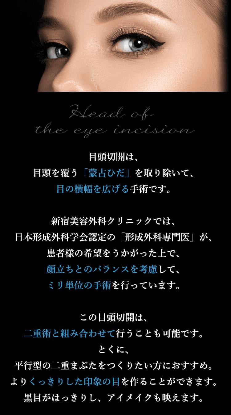 目頭切開は、目頭を覆う「蒙古ひだ」を取り除いて、目の横幅を広げる手術です。 新宿美容外科クリニックでは、日本形成外科学会認定の「形成外科専門医」が、患者様の希望をうかがった上で、顔立ちとのバランスを考慮して、ミリ単位の手術を行っています。 この目頭切開は二重術と組み合わせて行うことも可能です。とくに、平行型の二重まぶたをつくりたい方におすすめ。よりくっきりした印象の目を作ることができます。黒目がはっきりし、アイメイクも映えます。