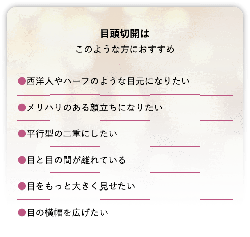 目頭切開はこのような方におすすめ●西洋人やハーフのような目元になりたい●メリハリのある顔立ちになりたい●平行型の二重にしたい●目と目の間が離れている●目をもっと大きく見せたい●目の横幅を広げたい