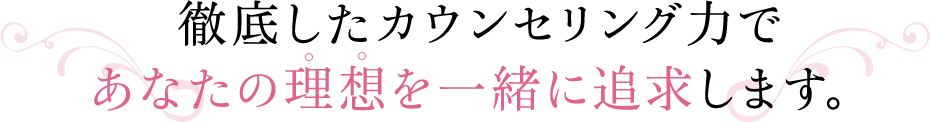 徹底したカウンセリング力であなたの理想を一緒に追求します。