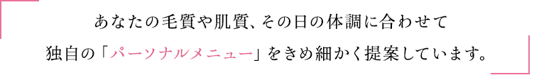 あなたの毛質や肌質、その日の体調に合わせて独自の「パーソナルメニュー」をきめ細かく提案しています。