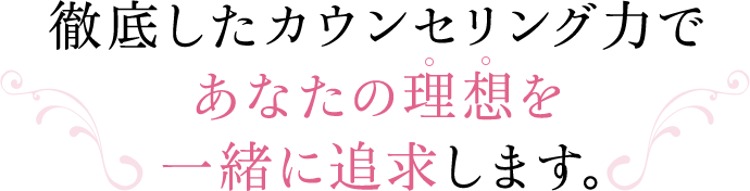 徹底したカウンセリング力であなたの理想を一緒に追求します。