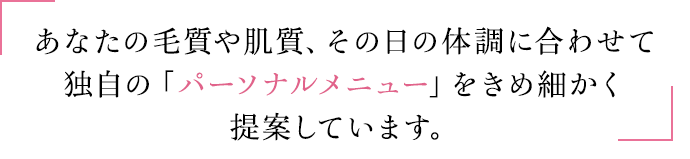 あなたの毛質や肌質、その日の体調に合わせて独自の「パーソナルメニュー」をきめ細かく提案しています。