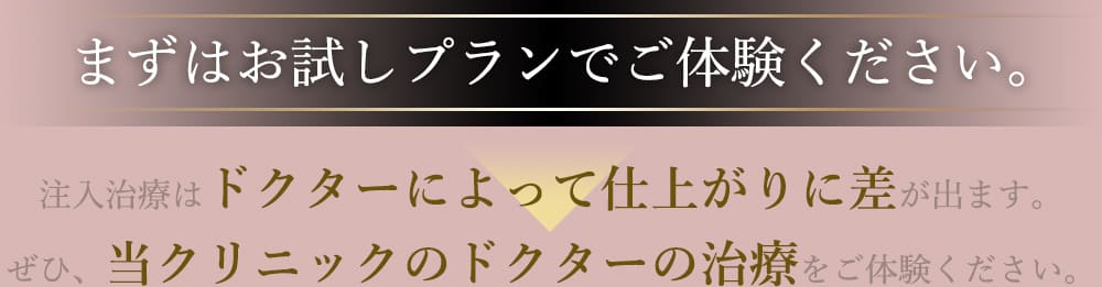 まずはお試しプランでご体験ください。 注入治療はドクターによって仕上がりに差が出ます。ぜひ、当クリニックのドクターの治療をご体験ください。