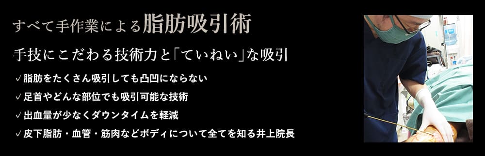 すべて手作業による脂肪吸引術 手技にこだわる技術力と｢ていねい｣な吸引 ✓脂肪をたくさん吸引しても凸凹にならない ✓足首やどんな部位でも吸引可能な技術 ✓出血量が少なくダウンタイムを軽減 ✓皮下脂肪・血管・筋肉などボディについて全てを知る井上院長