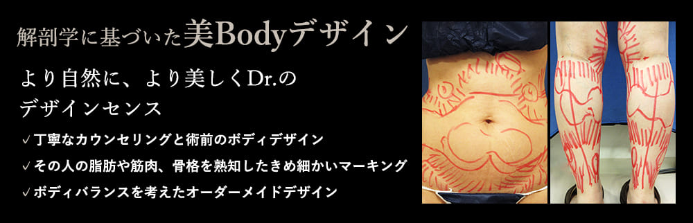 解剖学に基づいた美Bodyデザイン より自然に、より美しくDr.のデザインセンス ✓丁寧なカウンセリングと術前のボディデザイン ✓その人の脂肪や筋肉、骨格を熟知したきめ細かいマーキング ✓ボディバランスを考えたオーダーメイドデザイン