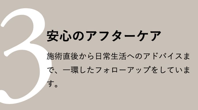 安心のアフターケア 施術直後から日常生活へのアドバイスまで、一環したフォローアップをしています。