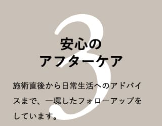 安心のアフターケア 施術直後から日常生活へのアドバイスまで、一環したフォローアップをしています。