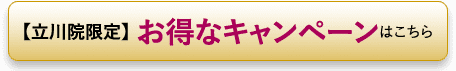 【立川院限定】 お得なキャンペーンはこちら