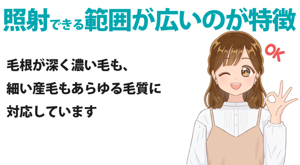 照射できる範囲が広いのが特徴
毛根が深く濃い毛も、細い産毛もあらゆる毛質に対応しています