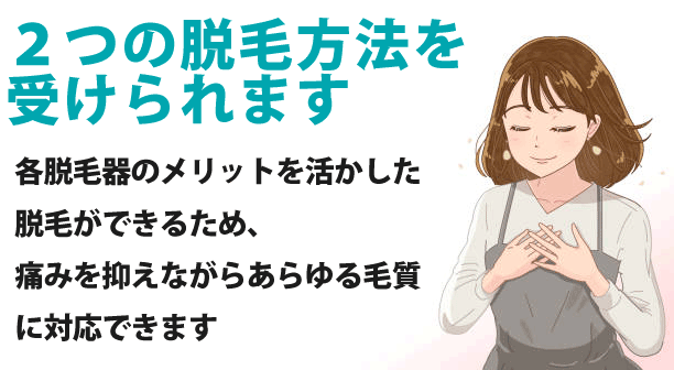 2つの脱毛方法を受けられます
各脱毛器のメリットを活かした脱毛ができるため、痛みを抑えながらあらゆる毛質に対応できます