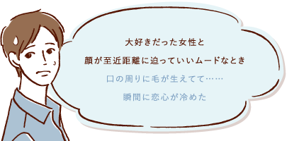 大好きだった女性と顔が至近距離に迫っていいムードなとき口の周りに毛が生えてて・・・瞬間に恋心が冷めた