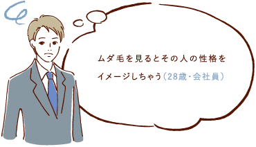 ムダ毛を見るとその人の性格をイメージしちゃう（28際・会社員）