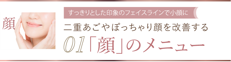 01 すっきりとした印象のフェイスラインで小顔に 二重あごやぽっちゃり顔を改善する「顔」のメニュー