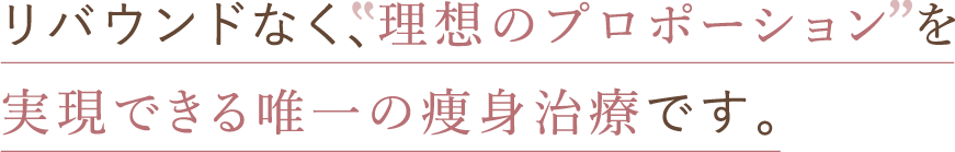 リバウンドなく、”理想のプロポーション”を実現できる唯一の痩身治療です。